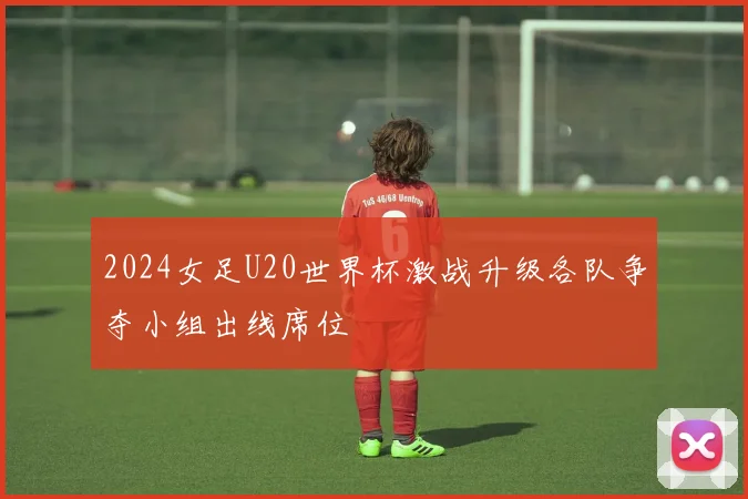 2024女足U20世界杯激战升级各队争夺小组出线席位