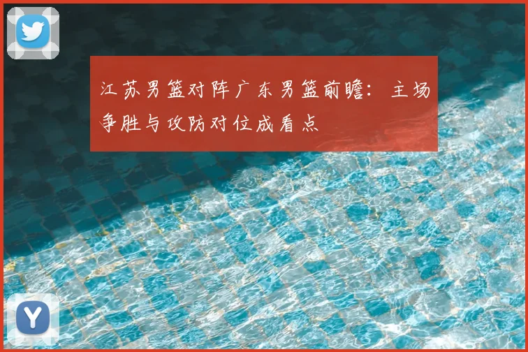 江苏男篮对阵广东男篮前瞻：主场争胜与攻防对位成看点