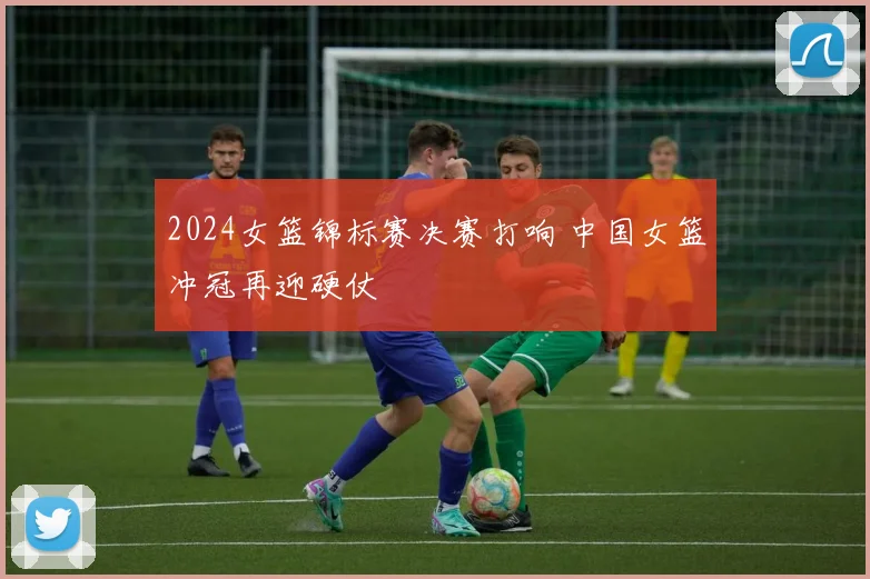 2024女篮锦标赛决赛打响 中国女篮冲冠再迎硬仗