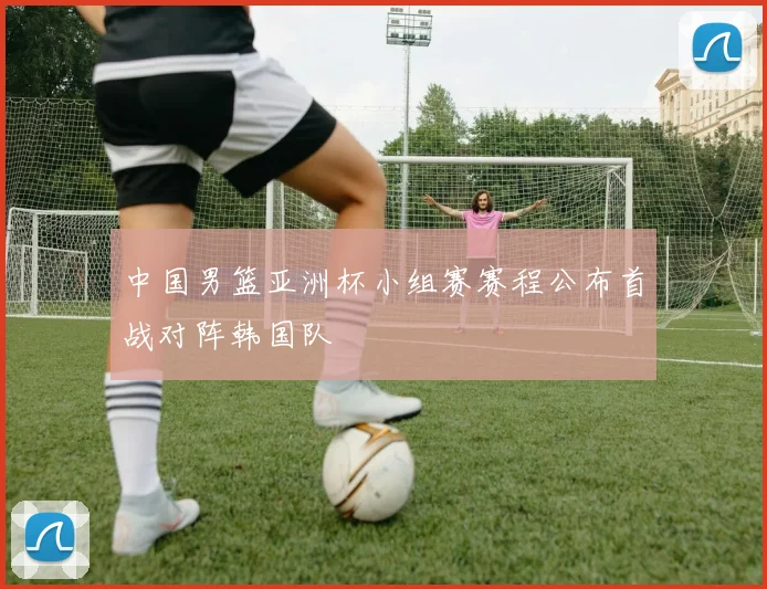 中国男篮亚洲杯小组赛赛程公布首战对阵韩国队