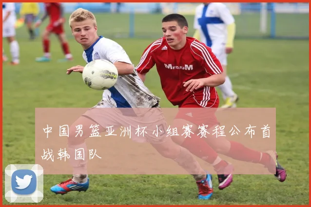 中国男篮亚洲杯小组赛赛程公布首战韩国队