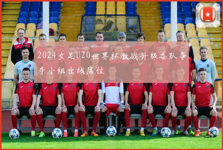 2024女足U20世界杯激战升级各队争夺小组出线席位