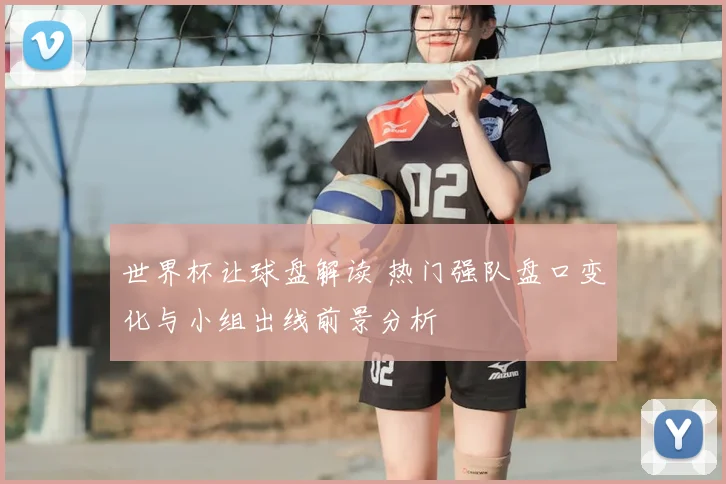 世界杯让球盘解读 热门强队盘口变化与小组出线前景分析