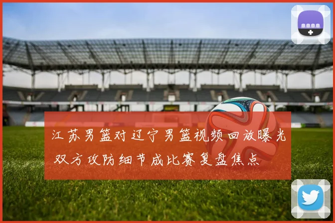 江苏男篮对辽宁男篮视频回放曝光 双方攻防细节成比赛复盘焦点