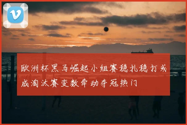 欧洲杯黑马崛起小组赛稳扎稳打或成淘汰赛变数牵动夺冠热门