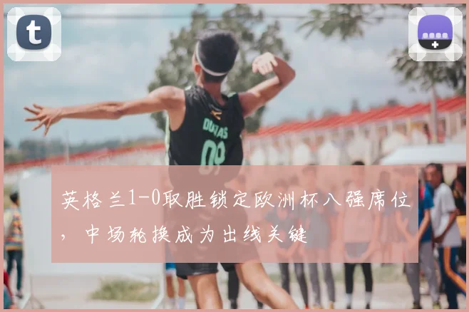 英格兰1-0取胜锁定欧洲杯八强席位，中场轮换成为出线关键