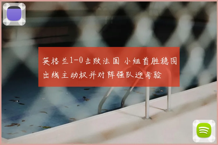 英格兰1-0击败法国 小组首胜稳固出线主动权并对阵强队迎考验