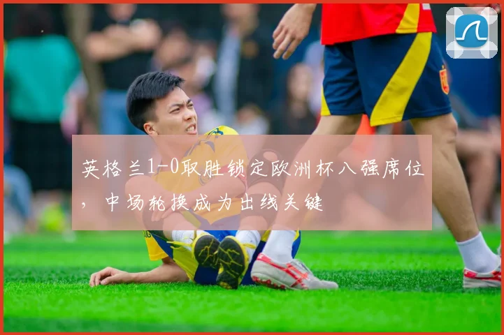 英格兰1-0取胜锁定欧洲杯八强席位，中场轮换成为出线关键