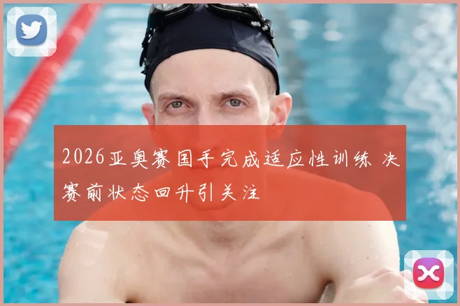 2026亚奥赛国手完成适应性训练 决赛前状态回升引关注