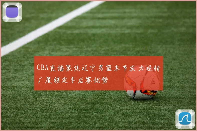 CBA直播聚焦辽宁男篮末节发力逆转广厦锁定季后赛优势