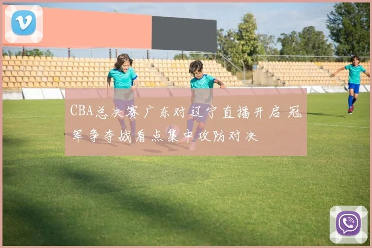 CBA总决赛广东对辽宁直播开启 冠军争夺战看点集中攻防对决