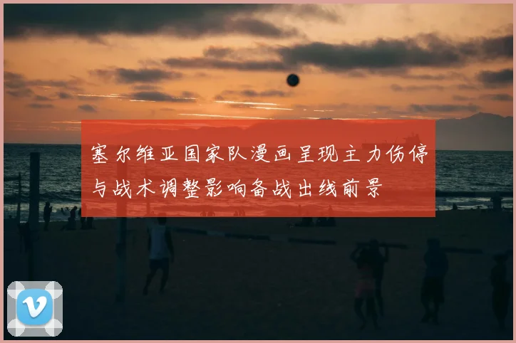 塞尔维亚国家队漫画呈现主力伤停与战术调整影响备战出线前景