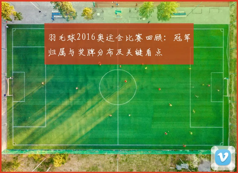 羽毛球2016奥运会比赛回顾:冠军归属与奖牌分布及关键看点