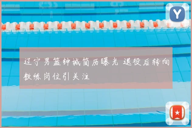 辽宁男篮钟诚简历曝光 退役后转向教练岗位引关注