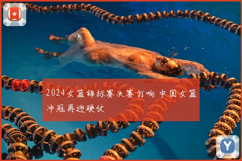2024女篮锦标赛决赛打响 中国女篮冲冠再迎硬仗