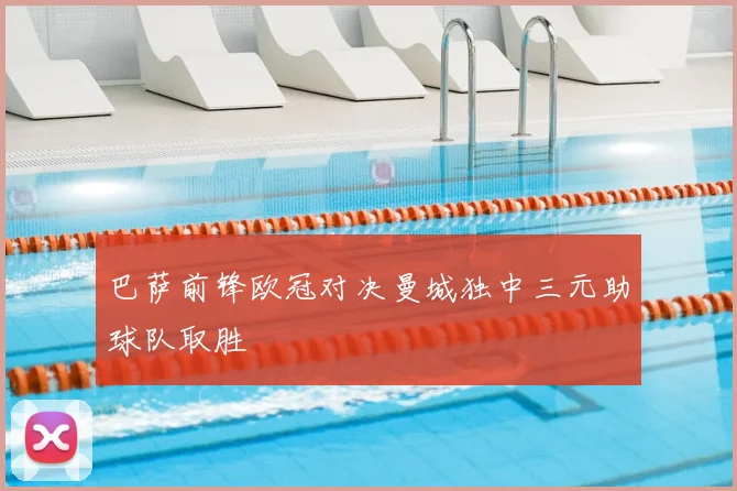 巴萨前锋欧冠对决曼城独中三元助球队取胜