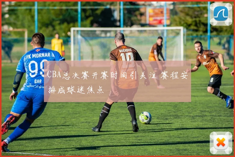 CBA总决赛开赛时间引关注 赛程安排成球迷焦点