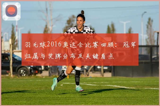 羽毛球2016奥运会比赛回顾:冠军归属与奖牌分布及关键看点