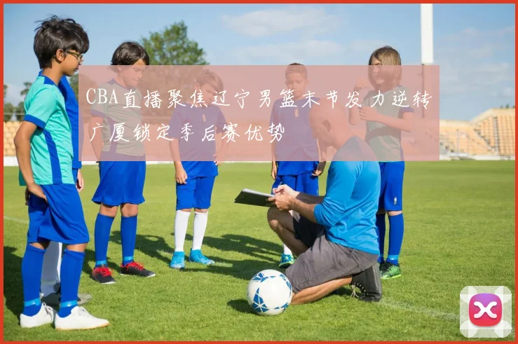 CBA直播聚焦辽宁男篮末节发力逆转广厦锁定季后赛优势