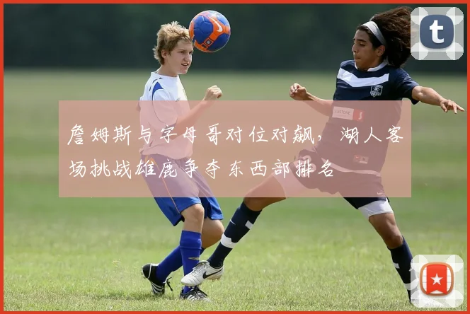 詹姆斯与字母哥对位对飙，湖人客场挑战雄鹿争夺东西部排名