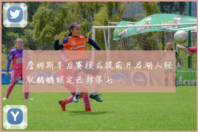 詹姆斯季后赛模式提前开启湖人轻取鹈鹕锁定西部第七