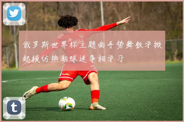 俄罗斯世界杯主题曲手势舞教学掀起模仿热潮球迷争相学习