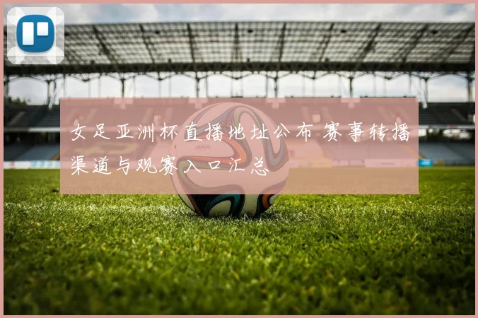 女足亚洲杯直播地址公布 赛事转播渠道与观赛入口汇总