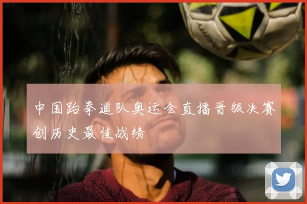 中国跆拳道队奥运会直播晋级决赛创历史最佳战绩