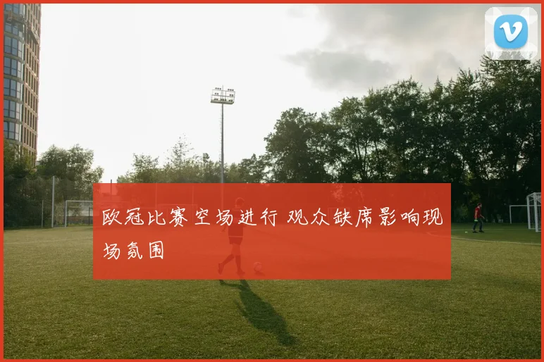 欧冠比赛空场进行 观众缺席影响现场氛围
