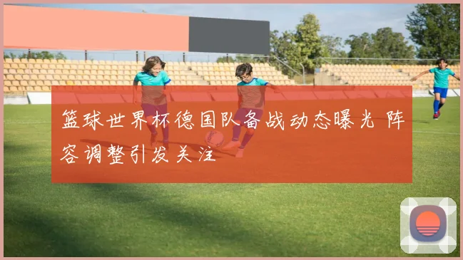 篮球世界杯德国队备战动态曝光 阵容调整引发关注