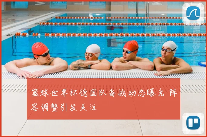 篮球世界杯德国队备战动态曝光 阵容调整引发关注