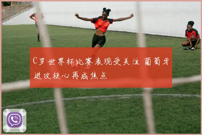 C罗世界杯比赛表现受关注 葡萄牙进攻核心再成焦点