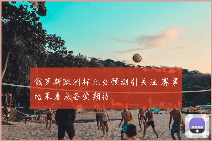 俄罗斯欧洲杯比分预测引关注 赛事结果看点备受期待