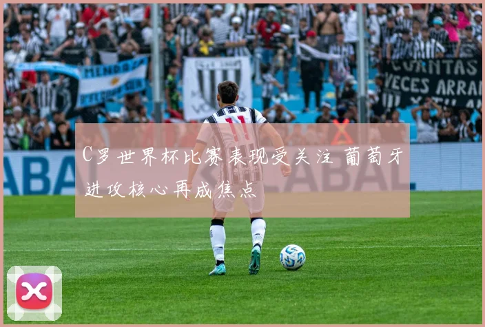 C罗世界杯比赛表现受关注 葡萄牙进攻核心再成焦点