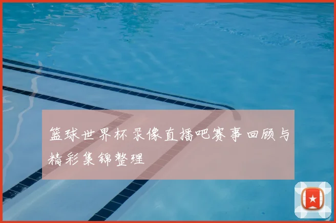 篮球世界杯录像直播吧赛事回顾与精彩集锦整理