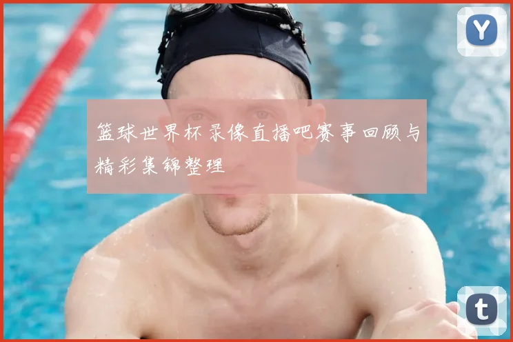 篮球世界杯录像直播吧赛事回顾与精彩集锦整理